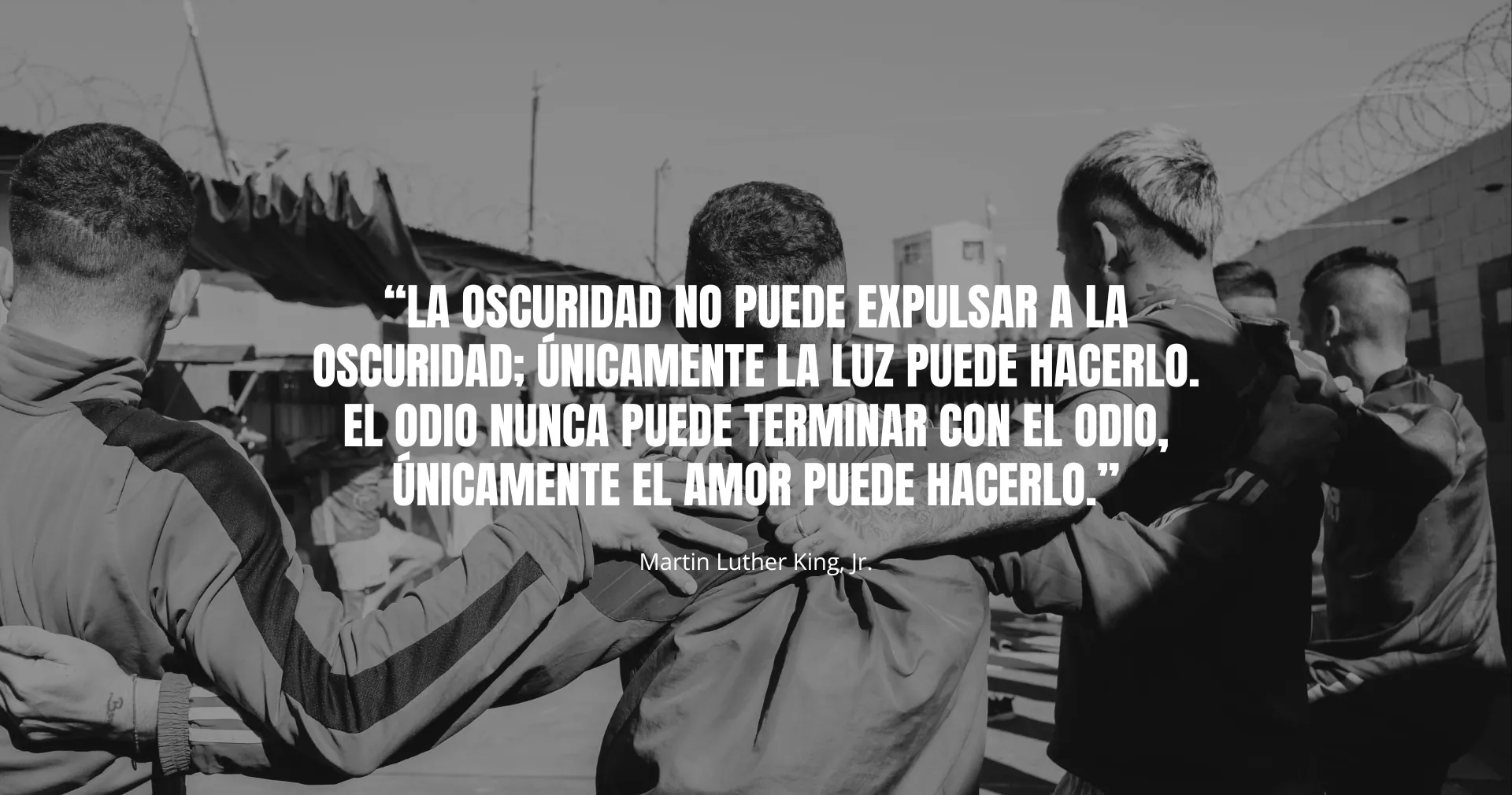 “La oscuridad no puede expulsar a la oscuridad; únicamente la luz puede hacerlo. El odio nunca puede terminar con el odio, únicamente el amor puede hacerlo.” — Martin Luther King, Jr.
